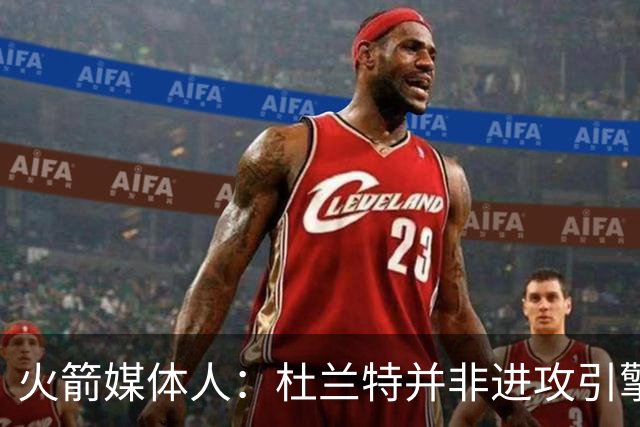 火箭媒体人：杜兰特并非进攻引擎 而申京具备成为争冠核心潜力